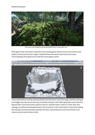 PatrykKleczkowski
http://www.mmo-champion.com/threads/1543494-Forests-in-video-games-suck
Othergamesthat I have takeninspirationfromincludesgameslike the FarCryserieswithitslush
jungles,forestsandmountainranges. Ilookedatthose formationsandtriedtolearnsome
interestingwaysof usingterrainto make the scene appearlivelier.
I have startedoff my level bycreatingaborderaroundit witha mountainrange,andthenputtingan
evenbiggermountainacross the level,essentiallycuttingitinhalf. Myoriginal planwasto have this
bigmountaininthe centre witha castle on topof it,and thenhave 2 archeson eitherside,thus
makinga veryeffectivelookinglevelthatisalsofunctional.Inthe endhoweverIhave foundmaking
the archways toohard and had to abandonthe idea,itwouldtake toomuch time andtoo much
resourcesjusttoconcentrate on that.
 