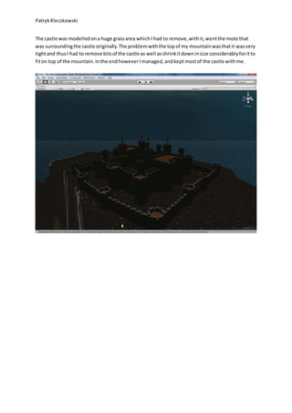 PatrykKleczkowski
The castle was modelledona huge grassarea whichI had to remove,withit,wentthe mote that
was surroundingthe castle originally.The problemwiththe topof my mountainwasthatit wasvery
tightand thusI had to remove bitsof the castle as well asshrinkitdowninsize considerablyforitto
fiton top of the mountain.Inthe endhoweverImanaged,andkeptmostof the castle withme.
 