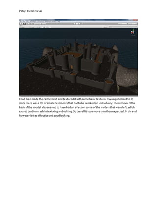 PatrykKleczkowski
I had thenmade the castle solid,andtextureditwithsome basictextures.Itwasquite hardto do
since there wasa lot of smallerelementsthathadtobe workedonindividually,the removal of the
basisof the model alsoseemedtohave hadan effectonsome of the modelsthatwere left,which
causedproblemswhiletexturingandediting.Sooverall ittookmore time thanexpected.Inthe end
howeveritwaseffective andgoodlooking.
 