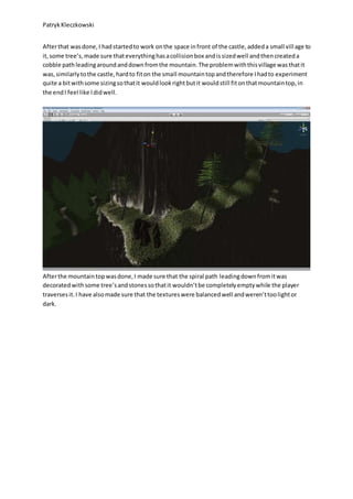 PatrykKleczkowski
Afterthat wasdone,I hadstartedto work onthe space infront of the castle,addeda small village to
it,some tree’s,made sure thateverythinghasacollisionbox andissizedwell andthencreateda
cobble pathleadingaroundanddownfromthe mountain.The problemwiththisvillage wasthatit
was,similarlytothe castle,hardto fiton the small mountaintopandtherefore Ihadto experiment
quite a bitwithsome sizingsothatit wouldlookrightbutit wouldstill fitonthatmountaintop,in
the endI feel like Ididwell.
Afterthe mountaintopwasdone,I made sure that the spiral path leadingdownfromitwas
decoratedwithsome tree’sandstonessothatit wouldn’tbe completelyemptywhile the player
traversesit.I have alsomade sure that the textureswere balancedwell andweren’ttoolightor
dark.
 