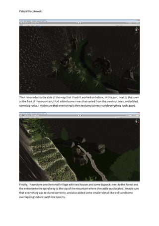 PatrykKleczkowski
ThenI movedontothe side of the map that I hadn’tworkedonbefore,inthispart,nextto the town
at the footof the mountain,Ihad addedsome treesthatvariedfromthe previousones,andadded
some bigrocks, I made sure that everythingisthentexturedcorrectlyandeverything looksgood.
Finally,Ihave done anothersmall village withtwohousesandsome bigrocksnexttothe forestand
the entrance to the spiral wayto the top of the mountainwhere the castle waslocated. Imade sure
that everythingwastexturedcorrectly, andalsoaddedsome smallerdetail likewellsandsome
overlappingtextureswithlowopacity.
 