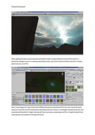 PatrykKleczkowski
Afteraddingthe basictexturingIhave decidedtoadda simplyskybox tomylevel forstarters.I
pickedthisskybox since itismostlycoveredbyclouds,andsince mylevelwillbe coveredinmostly
dark textures,itwill fit.
Here I have begunto experimentwithdifferenttexturesandwhatwill fit,fornow,itwasthe grass
texturessince the veryfirstthingthatIdecidedtodo wasa forest.Itriedlightanddark textures,but
consideredthatwhile itmightnotlookokfrommyview as a developerof this,itmightlookokfrom
a perspective of aplayeronthe ground level.
 