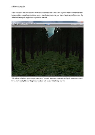 PatrykKleczkowski
AfterI coveredthe areaneededwithmychosentexture,itwastime toplace the treesthemselves,I
have usedthe tree placertool that comesstandardwithUnity,and placedquite alotof themon the
area coveredupby mypreviouslychosentexture.
Thisis howit lookedfromthe perspective of aplayer.AtthispointIhave realisedthatthe standard
treesdon’treallyfit,andthe groundtexture will needalittle fixingaswell.
 