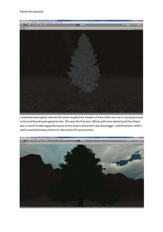 PatrykKleczkowski
I startedbrowsingthe internetforsome royaltyfree modelsof treesthatIcan use in myprojectand
inthe endfoundsome goodresults.Thiswasthe firstone.While withmore detail(andthusthere
was a riskof hinderingperformance of the level inthe end) itwasalsobigger,andtherefore Ididn’t
reallyneedthatmanyof themin the endto fill upmyforest.
 