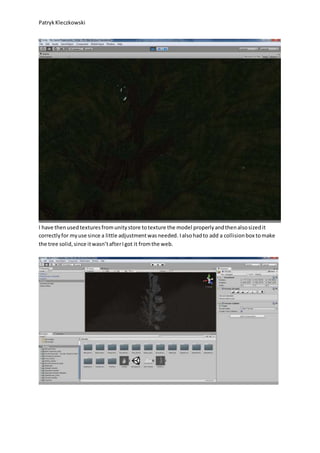 PatrykKleczkowski
I have thenusedtexturesfromunitystore totexture the model properlyandthenalsosizedit
correctlyfor myuse since a little adjustmentwasneeded. Ialsohadto add a collisionbox tomake
the tree solid,since itwasn’tafterIgot it fromthe web.
 