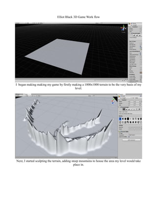 Elliot Black 3D Game Work flow 
I began making making my game by firstly making a 1000x1000 terrain to be the very basis of my 
level. 
Next, I started sculpting the terrain, adding steep mountains to house the area my level would take 
place in. 
 