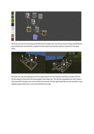 Here you can see me messing round with texture editor I will use this to create unique and different 
sorts of textures I will also be using this for the majority of my own texture creations if not all of 
them. 
Here you can see me making one of my outpost bases on my map there will be a number of these 
for the player to loot and find new weapons and materials. This will be expanded and I will create a 
city around this to give it an inner city feel to my level. On the right hand side you can see that I have 
added a water tower this is just more detail for my map. 
 