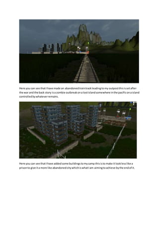 Here you can see that I have made an abandoned train track leading to my outpost this is set after 
the war and the back story is a zombie outbreak on a lost island somewhere in the pacific on a island 
controlled by whatever remains. 
Here you can see that I have added some buildings to my camp this is to make it look less like a 
prison to give it a more like abandoned city which is what I am aiming to achieve by the end of it. 
 