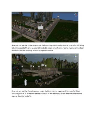 Here you can see that I have added some shelters to my abandoned prison the reason for this being 
is that I needed to fill some space and I needed to create a much darker feel to my environment so I 
decided to add the buildings to build up my environment. 
Here you can see that I have imported a train station in front of my prison the reason for this is 
because you start of at the end of the train tracks so the idea is you follow the tracks and find this 
place at the other end of it. 
 