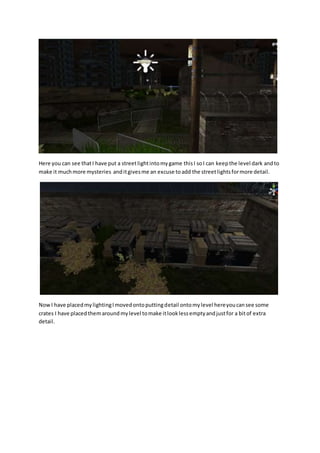 Here you can see that I have put a street light into my game this I so I can keep the level dark and to 
make it much more mysteries and it gives me an excuse to add the street lights for more detail. 
Now I have placed my lighting I moved onto putting detail onto my level here you can see some 
crates I have placed them around my level to make it look less empty and just for a bit of extra 
detail. 
 