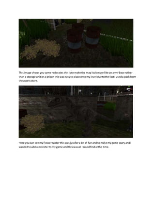 This image shows you some red crates this is to make the map look more like an army base rather 
than a storage unit or a prison this was easy to place onto my level due to the fact I used a pack from 
the assets store. 
Here you can see my flosser raptor this was just for a bit of fun and to make my game scary and I 
wanted to add a monster to my game and this was all I could find at the time. 
 