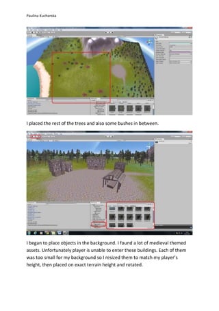 Paulina Kucharska 
I placed the rest of the trees and also some bushes in between. 
I began to place objects in the background. I found a lot of medieval themed 
assets. Unfortunately player is unable to enter these buildings. Each of them 
was too small for my background so I resized them to match my player’s 
height, then placed on exact terrain height and rotated. 
 