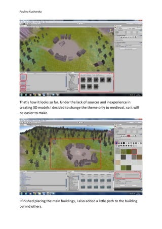 Paulina Kucharska 
That’s how it looks so far. Under the lack of sources and inexperience in 
creating 3D models I decided to change the theme only to medieval, so it will 
be easier to make. 
I finished placing the main buildings, I also added a little path to the building 
behind others. 
 