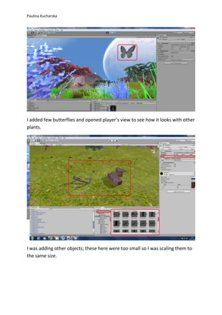 Paulina Kucharska 
I added few butterflies and opened player’s view to see how it looks with other 
plants. 
I was adding other objects; these here were too small so I was scaling them to 
the same size. 
 