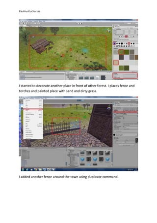 Paulina Kucharska 
I started to decorate another place in front of other forest. I places fence and 
torches and painted place with sand and dirty grass. 
I added another fence around the town using duplicate command. 
 