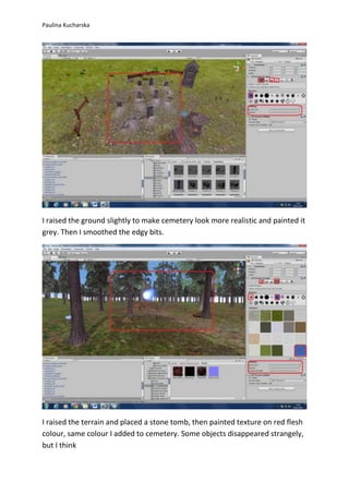 Paulina Kucharska 
I raised the ground slightly to make cemetery look more realistic and painted it 
grey. Then I smoothed the edgy bits. 
I raised the terrain and placed a stone tomb, then painted texture on red flesh 
colour, same colour I added to cemetery. Some objects disappeared strangely, 
but I think 
 