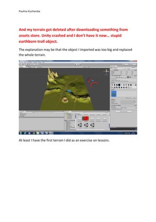 Paulina Kucharska 
And my terrain got deleted after downloading something from 
assets store. Unity crashed and I don’t have it now… stupid 
earthborn troll object. 
The explanation may be that the object I imported was too big and replaced 
the whole terrain. 
At least I have the first terrain I did as an exercise on lessons. 
 