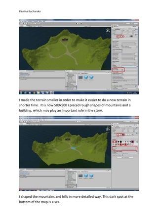 Paulina Kucharska 
I made the terrain smaller in order to make it easier to do a new terrain in 
shorter time. It is now 500x500 I placed rough shapes of mountains and a 
building, which may play an important role in the story. 
I shaped the mountains and hills in more detailed way. This dark spot at the 
bottom of the map is a sea. 
 