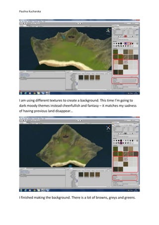Paulina Kucharska 
I am using different textures to create a background. This time I’m going to 
dark moody themes instead cheerfullish and fantasy – it matches my sadness 
of having previous land disappear… 
I finished making the background. There is a lot of browns, greys and greens. 
 