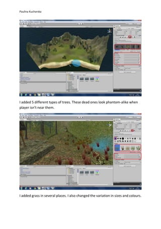 Paulina Kucharska 
I added 5 different types of trees. These dead ones look phantom-alike when 
player isn’t near them. 
I added grass in several places. I also changed the variation in sizes and colours. 
 
