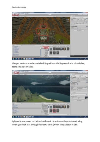 Paulina Kucharska 
I began to decorate the main building with available props for it: chandelier, 
table and poison ivies. 
I placed transparent orb with clouds on it. It makes an impression of a fog 
when you look at it through low LOD trees (when they appear in 2D). 
 