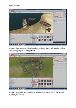 Paulina Kucharska 
I made a little port on the beach and decided that player will start here, like a 
voyager or just person who got lost. 
I made a town with two gates in the middle of the scene. That’s the second 
location player visits. 
 