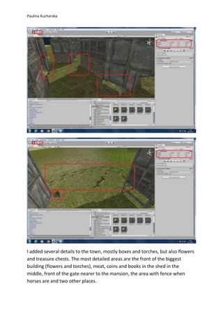 Paulina Kucharska 
I added several details to the town, mostly boxes and torches, but also flowers 
and treasure chests. The most detailed areas are the front of the biggest 
building (flowers and torches), meat, coins and books in the shed in the 
middle, front of the gate nearer to the mansion, the area with fence when 
horses are and two other places. 
 