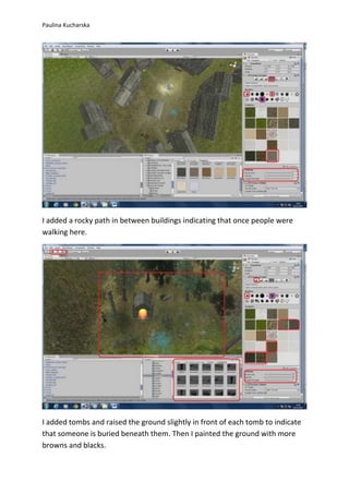 Paulina Kucharska 
I added a rocky path in between buildings indicating that once people were 
walking here. 
I added tombs and raised the ground slightly in front of each tomb to indicate 
that someone is buried beneath them. Then I painted the ground with more 
browns and blacks. 
 