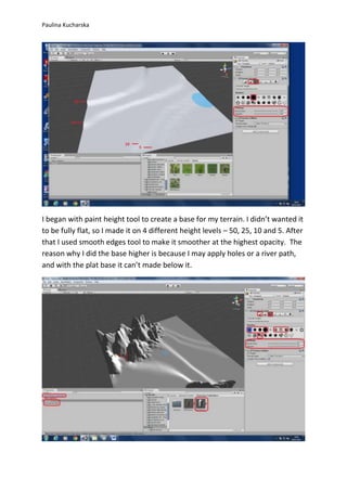 Paulina Kucharska 
I began with paint height tool to create a base for my terrain. I didn’t wanted it 
to be fully flat, so I made it on 4 different height levels – 50, 25, 10 and 5. After 
that I used smooth edges tool to make it smoother at the highest opacity. The 
reason why I did the base higher is because I may apply holes or a river path, 
and with the plat base it can’t made below it. 
 