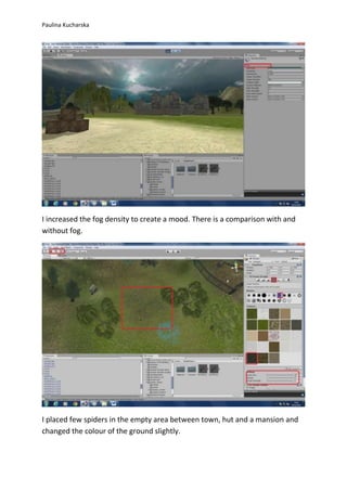 Paulina Kucharska 
I increased the fog density to create a mood. There is a comparison with and 
without fog. 
I placed few spiders in the empty area between town, hut and a mansion and 
changed the colour of the ground slightly. 
 