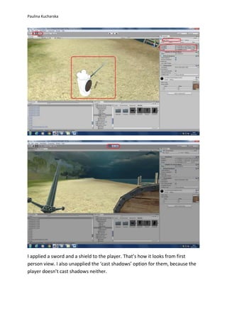 Paulina Kucharska 
I applied a sword and a shield to the player. That’s how it looks from first 
person view. I also unapplied the ‘cast shadows’ option for them, because the 
player doesn’t cast shadows neither. 
 