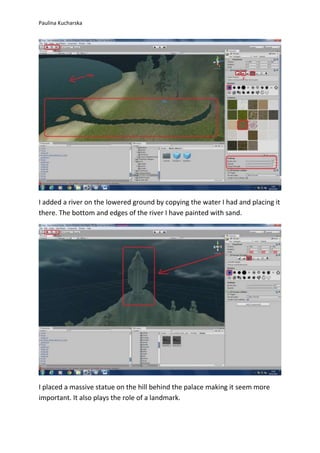 Paulina Kucharska 
I added a river on the lowered ground by copying the water I had and placing it 
there. The bottom and edges of the river I have painted with sand. 
I placed a massive statue on the hill behind the palace making it seem more 
important. It also plays the role of a landmark. 
 