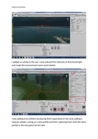 Paulina Kucharska 
I added is a whale in the sea. I also reduced the intensity of directional light 
and made the environment seem much darker. 
I was adding tree colliders by placing them separately on the land, adding a 
capsule collider, saving as a new prefab and then replacing them with the same 
prefab in the tree paint terrain tool. 
 