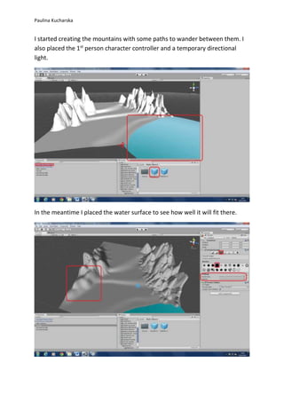 Paulina Kucharska 
I started creating the mountains with some paths to wander between them. I 
also placed the 1st person character controller and a temporary directional 
light. 
In the meantime I placed the water surface to see how well it will fit there. 
 