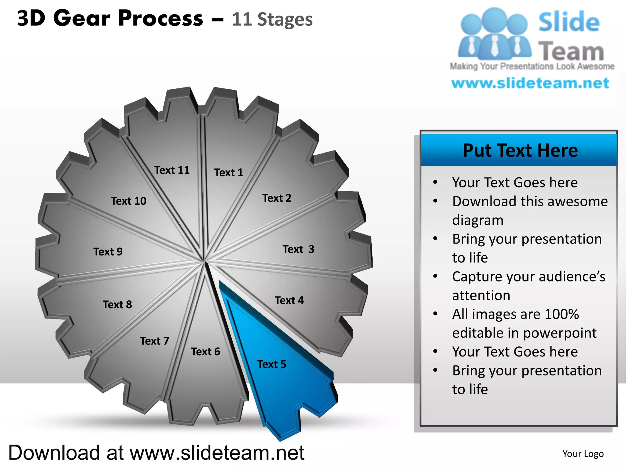 3D Gear Process – 11 Stages




                                                              Put Text Here
                     Text 11       Text 1
                                                          • Your Text Goes here
           Text 10                           Text 2       • Download this awesome
                                                            diagram
                                                          • Bring your presentation
        Text 9                                   Text 3
                                                            to life
                                                          • Capture your audience’s
                                               Text 4       attention
         Text 8
                                                          • All images are 100%
                  Text 7
                                                            editable in powerpoint
                               Text 6                     • Your Text Goes here
                                            Text 5
                                                          • Bring your presentation
                                                            to life



Download at www.slideteam.net                                               Your Logo
 