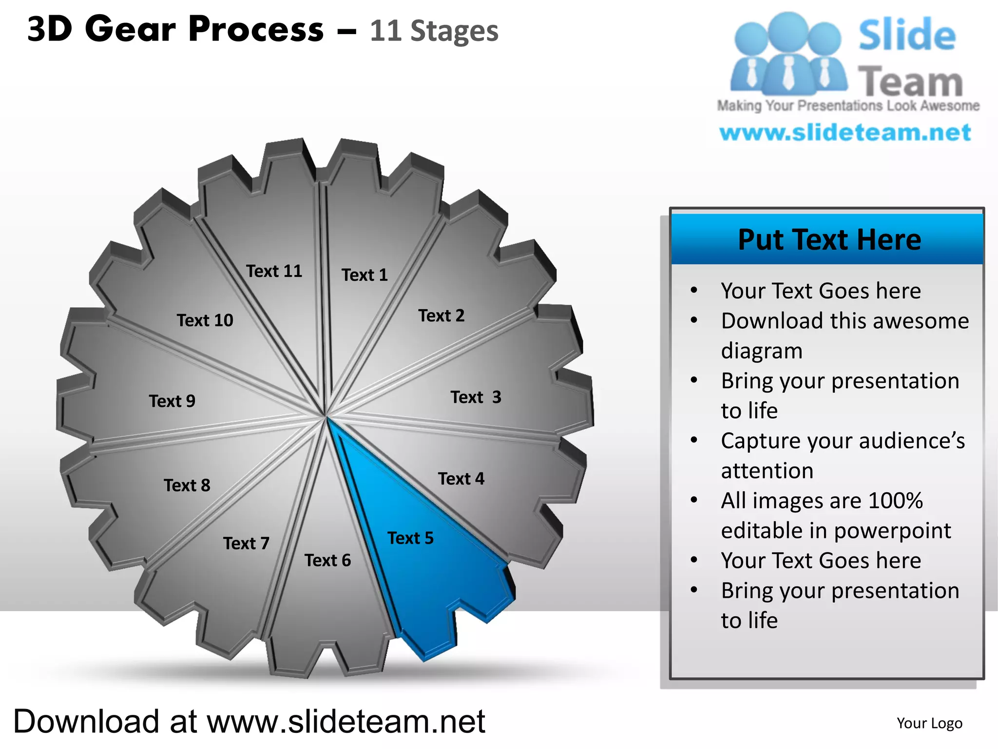 3D Gear Process – 11 Stages




                                                               Put Text Here
                     Text 11       Text 1
                                                           • Your Text Goes here
           Text 10                          Text 2         • Download this awesome
                                                             diagram
                                                           • Bring your presentation
        Text 9                                    Text 3
                                                             to life
                                                           • Capture your audience’s
                                                 Text 4      attention
         Text 8
                                                           • All images are 100%
                  Text 7                Text 5               editable in powerpoint
                               Text 6                      • Your Text Goes here
                                                           • Bring your presentation
                                                             to life



Download at www.slideteam.net                                                Your Logo
 