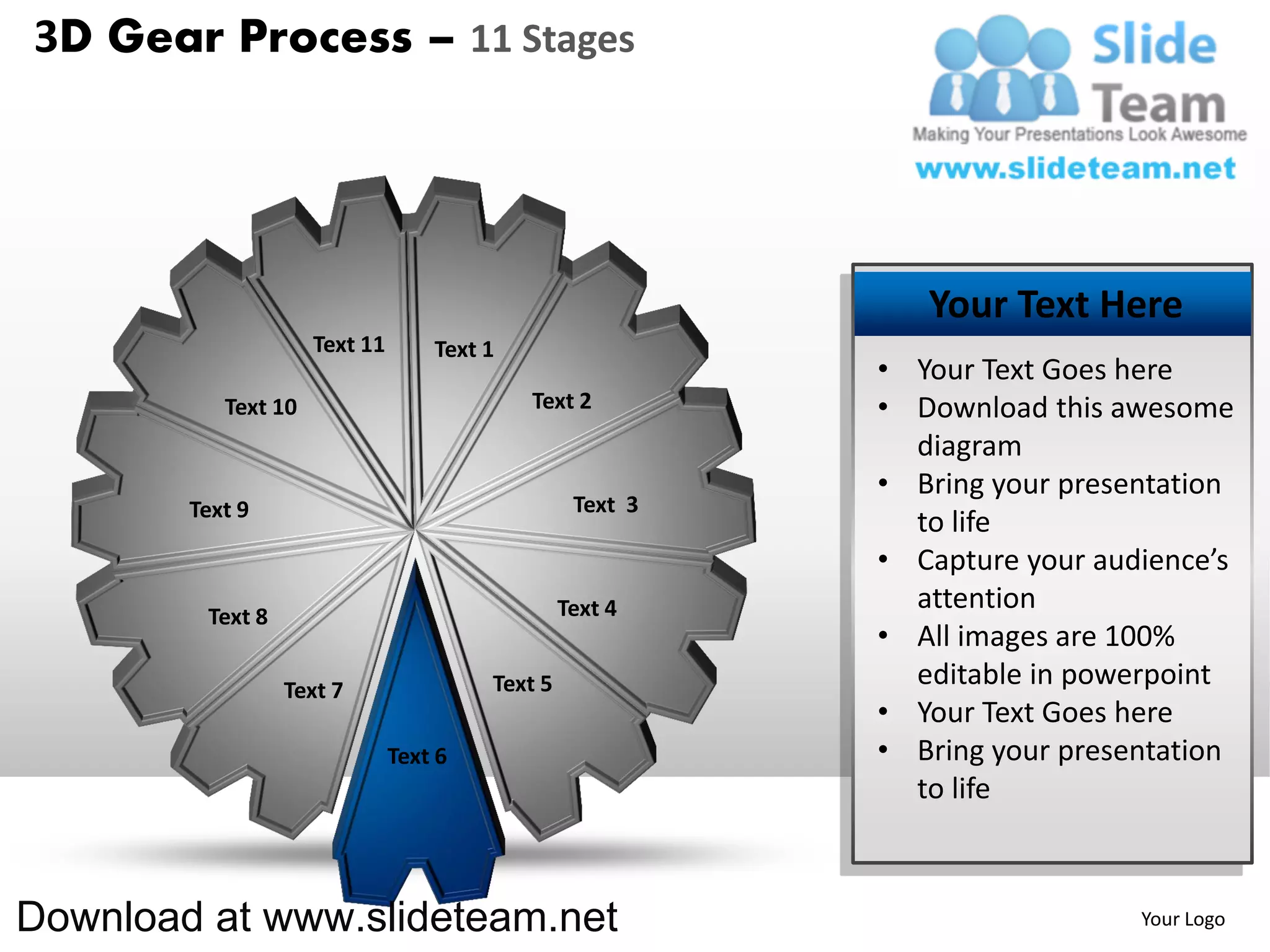 3D Gear Process – 11 Stages




                                                              Your Text Here
                     Text 11       Text 1
                                                           • Your Text Goes here
           Text 10                          Text 2         • Download this awesome
                                                             diagram
                                                           • Bring your presentation
        Text 9                                    Text 3
                                                             to life
                                                           • Capture your audience’s
                                                 Text 4      attention
         Text 8
                                                           • All images are 100%
                  Text 7                Text 5               editable in powerpoint
                                                           • Your Text Goes here
                               Text 6                      • Bring your presentation
                                                             to life



Download at www.slideteam.net                                                Your Logo
 