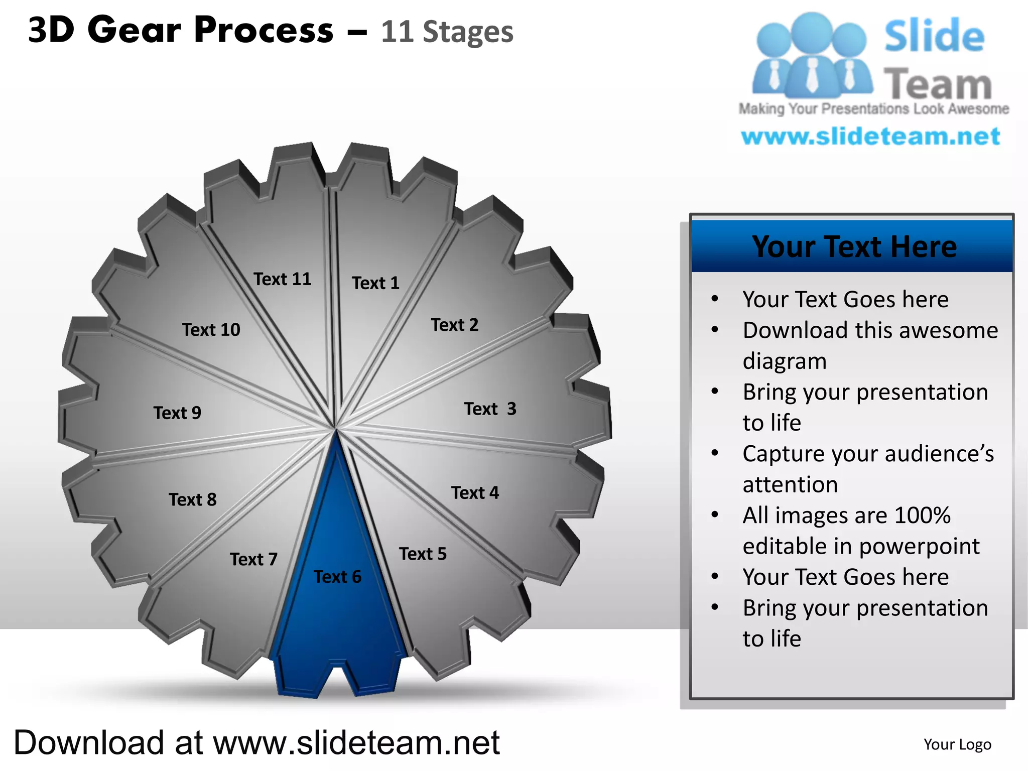 3D Gear Process – 11 Stages




                                                              Your Text Here
                     Text 11       Text 1
                                                           • Your Text Goes here
           Text 10                          Text 2         • Download this awesome
                                                             diagram
                                                           • Bring your presentation
        Text 9                                    Text 3
                                                             to life
                                                           • Capture your audience’s
                                                 Text 4      attention
         Text 8
                                                           • All images are 100%
                  Text 7                Text 5               editable in powerpoint
                               Text 6                      • Your Text Goes here
                                                           • Bring your presentation
                                                             to life



Download at www.slideteam.net                                                Your Logo
 