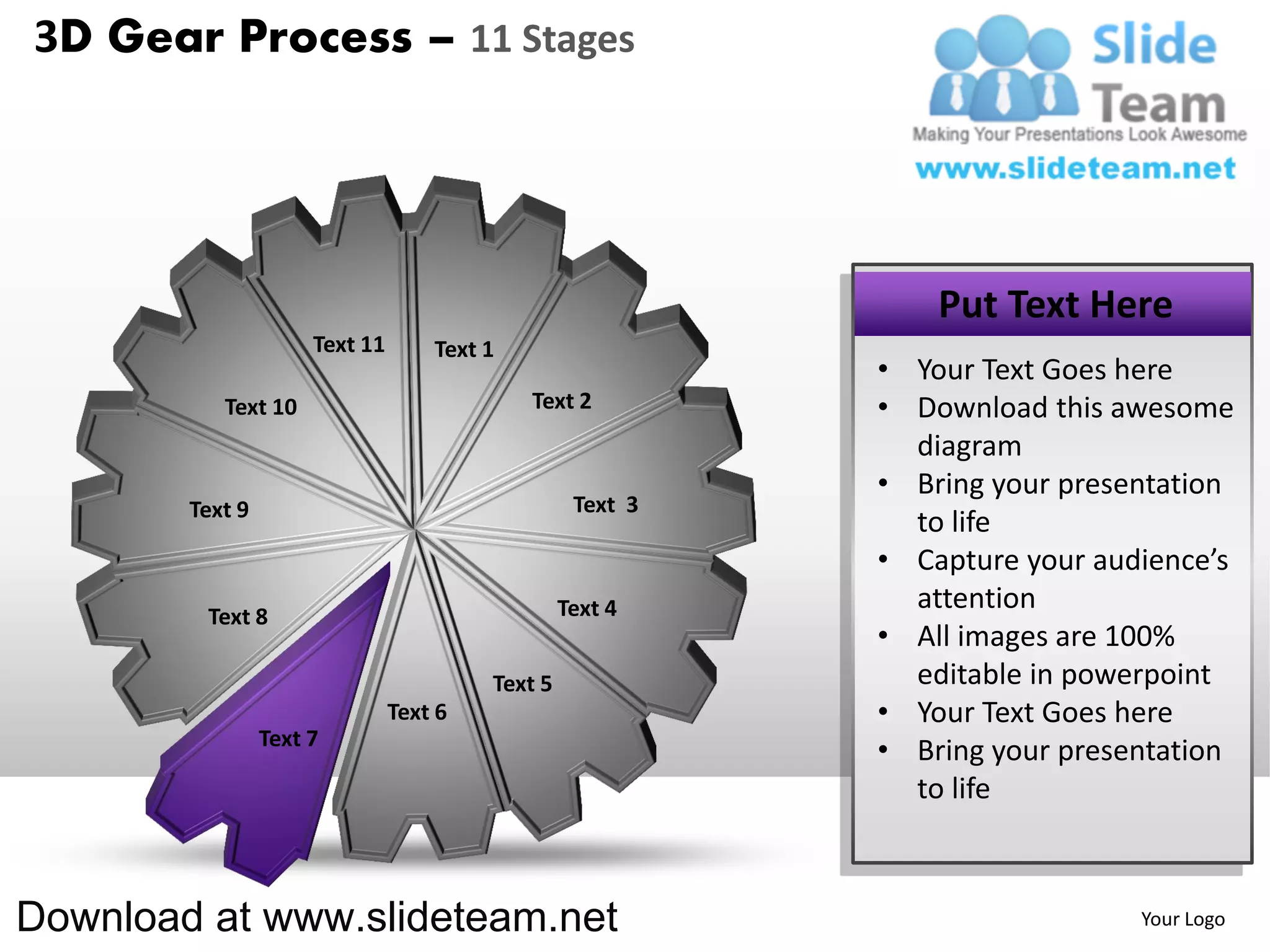 3D Gear Process – 11 Stages




                                                                Put Text Here
                      Text 11       Text 1
                                                            • Your Text Goes here
           Text 10                           Text 2         • Download this awesome
                                                              diagram
                                                            • Bring your presentation
        Text 9                                     Text 3
                                                              to life
                                                            • Capture your audience’s
                                                  Text 4      attention
         Text 8
                                                            • All images are 100%
                                         Text 5               editable in powerpoint
                                Text 6                      • Your Text Goes here
                 Text 7
                                                            • Bring your presentation
                                                              to life



Download at www.slideteam.net                                                 Your Logo
 