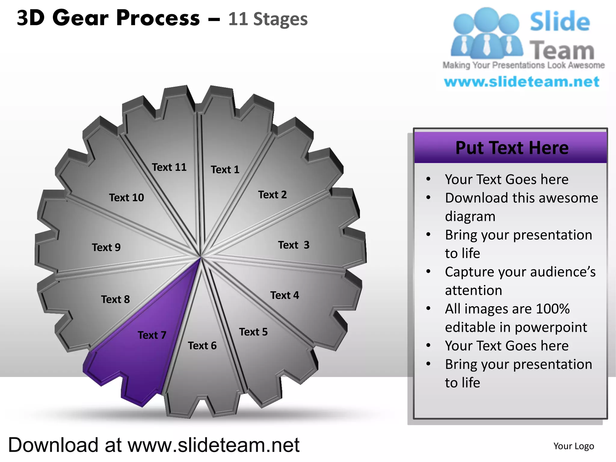 3D Gear Process – 11 Stages




                                                               Put Text Here
                     Text 11       Text 1
                                                           • Your Text Goes here
           Text 10                          Text 2         • Download this awesome
                                                             diagram
                                                           • Bring your presentation
        Text 9                                    Text 3
                                                             to life
                                                           • Capture your audience’s
                                                 Text 4      attention
         Text 8
                                                           • All images are 100%
                  Text 7                Text 5               editable in powerpoint
                               Text 6                      • Your Text Goes here
                                                           • Bring your presentation
                                                             to life



Download at www.slideteam.net                                                Your Logo
 