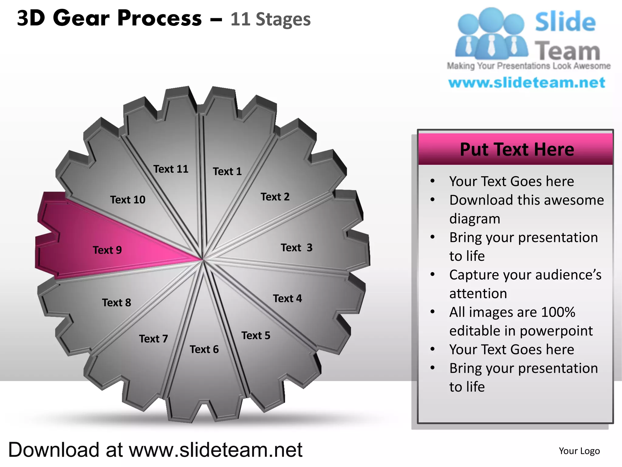 3D Gear Process – 11 Stages




                                                               Put Text Here
                     Text 11       Text 1
                                                           • Your Text Goes here
           Text 10                          Text 2         • Download this awesome
                                                             diagram
                                                           • Bring your presentation
        Text 9                                    Text 3
                                                             to life
                                                           • Capture your audience’s
                                                 Text 4      attention
         Text 8
                                                           • All images are 100%
                  Text 7                Text 5               editable in powerpoint
                               Text 6                      • Your Text Goes here
                                                           • Bring your presentation
                                                             to life



Download at www.slideteam.net                                                Your Logo
 
