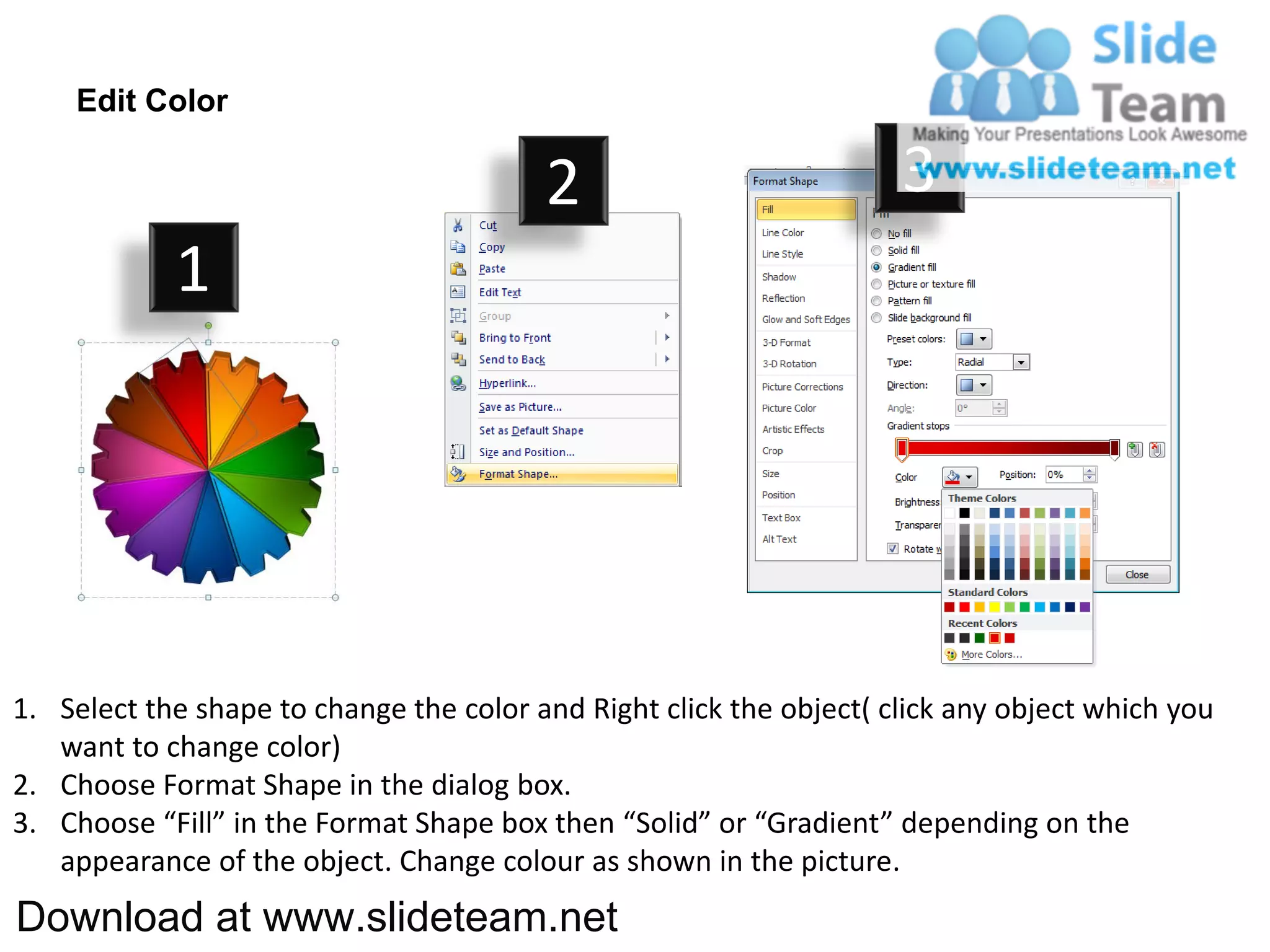 Edit Color

                                         2                           3
            1




1. Select the shape to change the color and Right click the object( click any object which you
   want to change color)
2. Choose Format Shape in the dialog box.
3. Choose “Fill” in the Format Shape box then “Solid” or “Gradient” depending on the
   appearance of the object. Change colour as shown in the picture.
Download at www.slideteam.net
 
