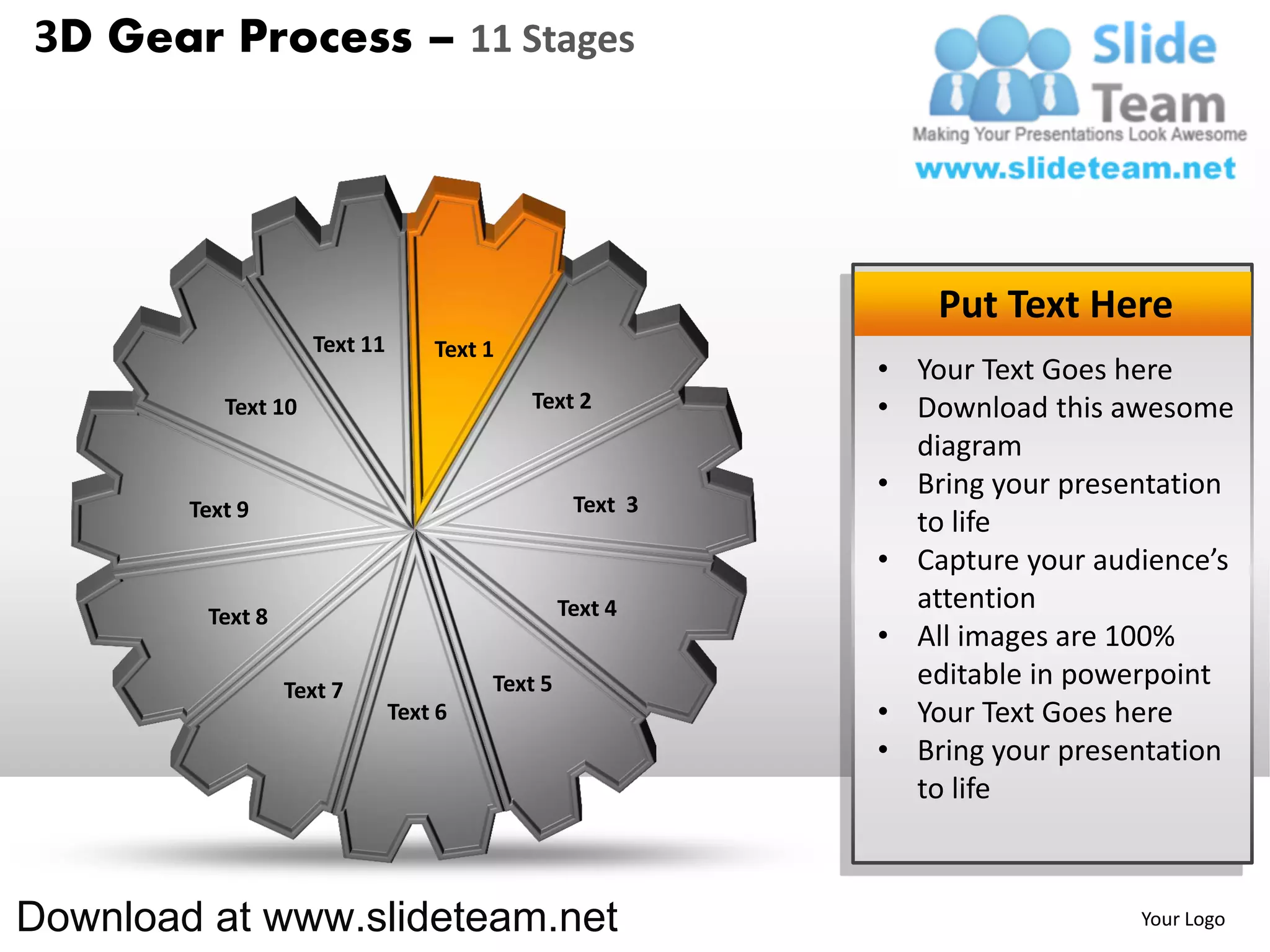 3D Gear Process – 11 Stages




                                                               Put Text Here
                     Text 11       Text 1
                                                           • Your Text Goes here
           Text 10                          Text 2         • Download this awesome
                                                             diagram
                                                           • Bring your presentation
        Text 9                                    Text 3
                                                             to life
                                                           • Capture your audience’s
                                                 Text 4      attention
         Text 8
                                                           • All images are 100%
                  Text 7                Text 5               editable in powerpoint
                               Text 6                      • Your Text Goes here
                                                           • Bring your presentation
                                                             to life



Download at www.slideteam.net                                                Your Logo
 