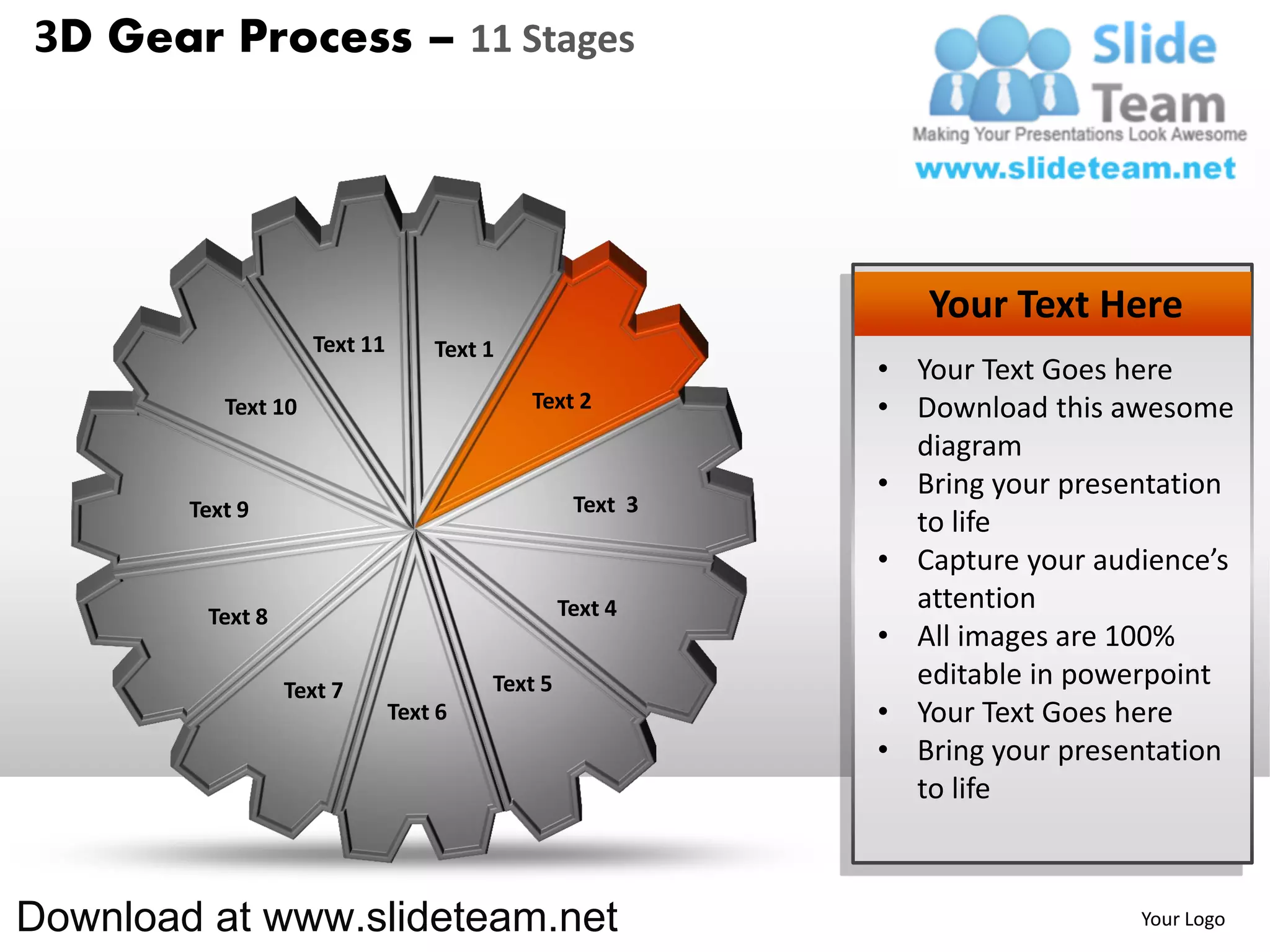 3D Gear Process – 11 Stages




                                                              Your Text Here
                     Text 11       Text 1
                                                           • Your Text Goes here
           Text 10                          Text 2         • Download this awesome
                                                             diagram
                                                           • Bring your presentation
        Text 9                                    Text 3
                                                             to life
                                                           • Capture your audience’s
                                                 Text 4      attention
         Text 8
                                                           • All images are 100%
                  Text 7                Text 5               editable in powerpoint
                               Text 6                      • Your Text Goes here
                                                           • Bring your presentation
                                                             to life



Download at www.slideteam.net                                                Your Logo
 