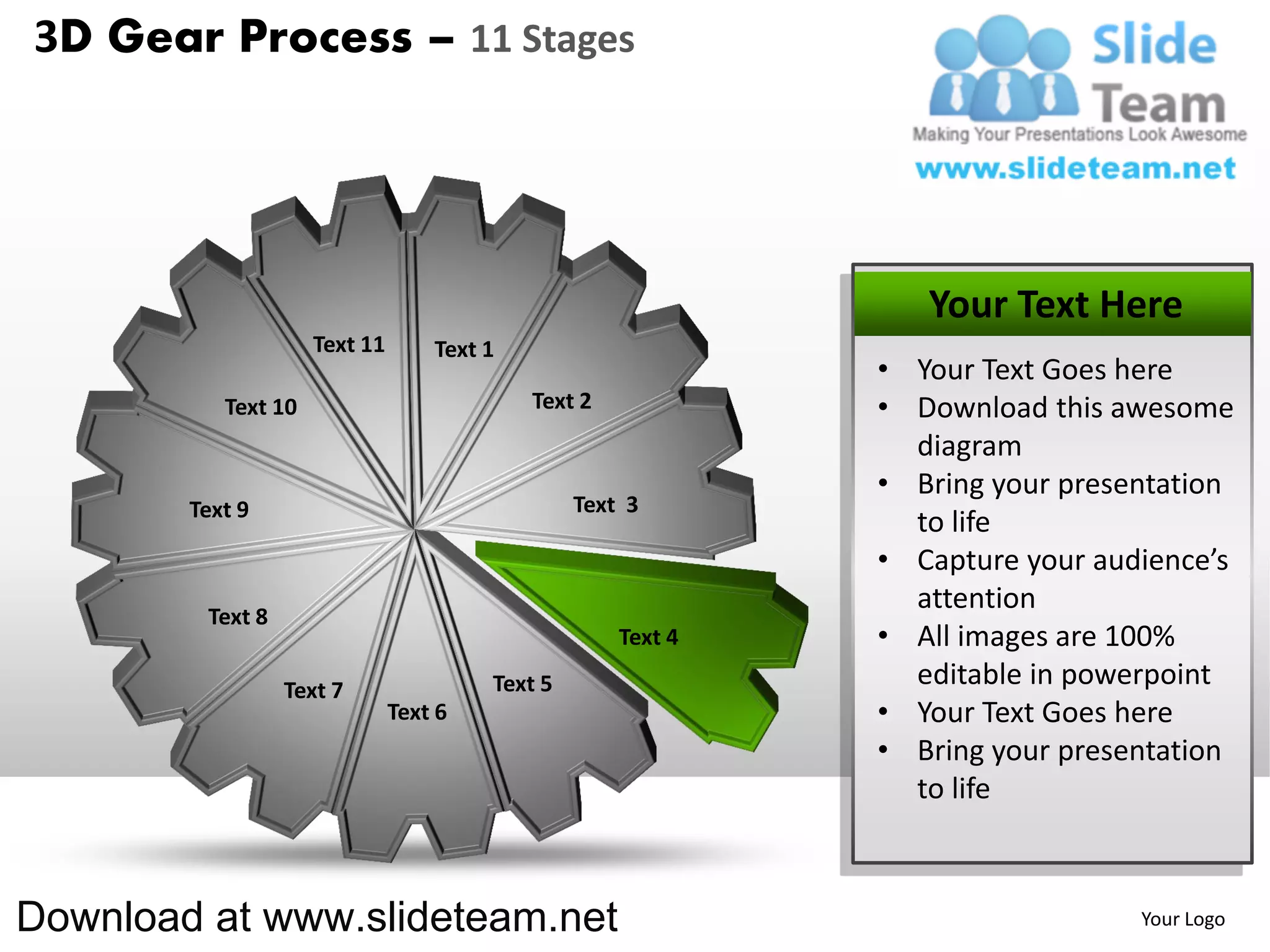 3D Gear Process – 11 Stages




                                                                 Your Text Here
                     Text 11       Text 1
                                                              • Your Text Goes here
           Text 10                          Text 2            • Download this awesome
                                                                diagram
                                                              • Bring your presentation
        Text 9                                   Text 3
                                                                to life
                                                              • Capture your audience’s
                                                                attention
         Text 8
                                                     Text 4   • All images are 100%
                  Text 7                Text 5                  editable in powerpoint
                               Text 6                         • Your Text Goes here
                                                              • Bring your presentation
                                                                to life



Download at www.slideteam.net                                                   Your Logo
 