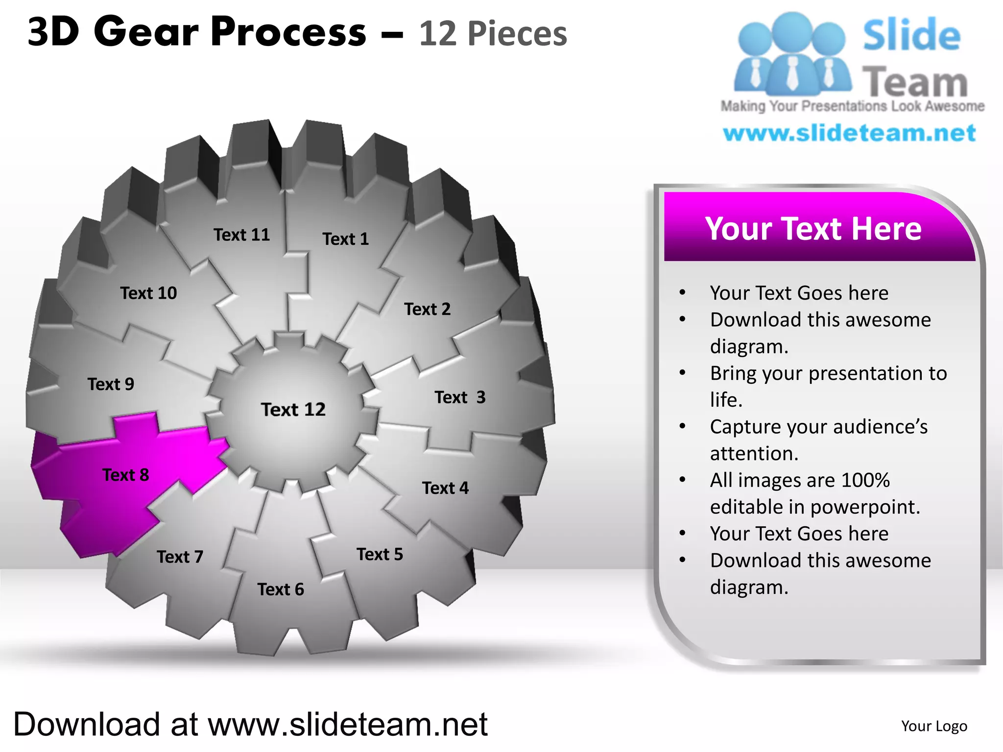 3D Gear Process – 12 Pieces



                       Text 11       Text 1                       Your Text Here
        Text 10                                               •   Your Text Goes here
                                                  Text 2
                                                              •   Download this awesome
                                                                  diagram.
    Text 9
                                                              •   Bring your presentation to
                                                     Text 3       life.
                                                              •   Capture your audience’s
                                                                  attention.
     Text 8                                                   •   All images are 100%
                                                    Text 4
                                                                  editable in powerpoint.
                                                              •   Your Text Goes here
              Text 7                     Text 5               •   Download this awesome
                            Text 6                                diagram.




Download at www.slideteam.net                                                         Your Logo
 