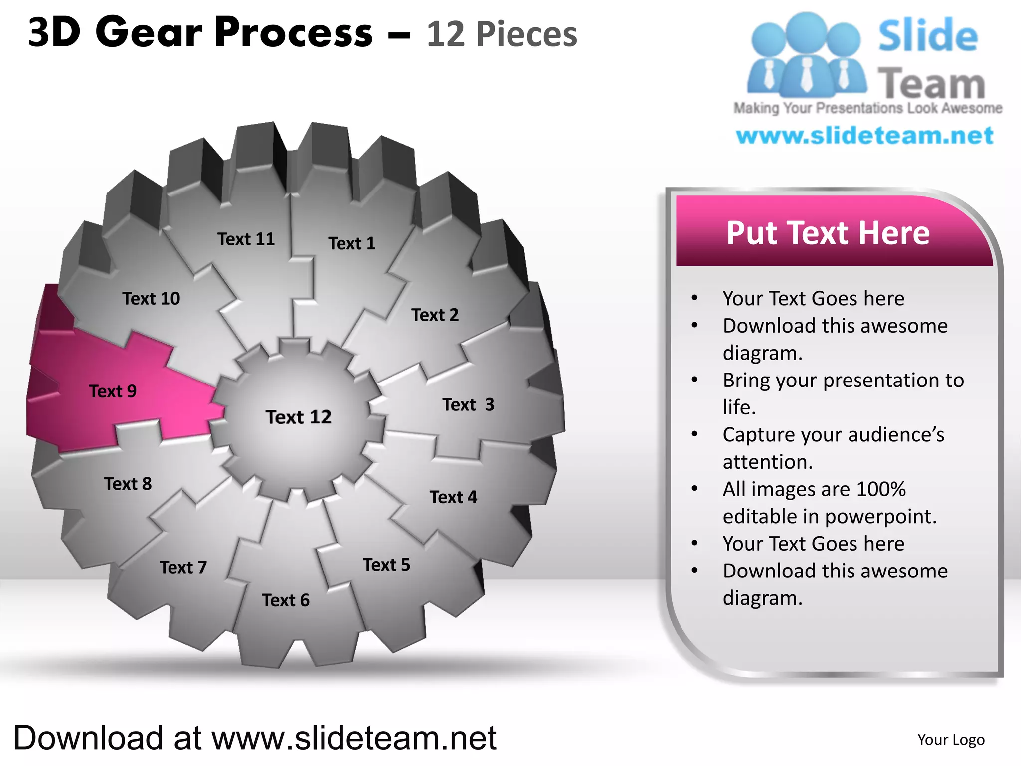 3D Gear Process – 12 Pieces



                       Text 11       Text 1                       Put Text Here
        Text 10                                               •   Your Text Goes here
                                                  Text 2
                                                              •   Download this awesome
                                                                  diagram.
    Text 9
                                                              •   Bring your presentation to
                                                     Text 3       life.
                                                              •   Capture your audience’s
                                                                  attention.
     Text 8                                                   •   All images are 100%
                                                    Text 4
                                                                  editable in powerpoint.
                                                              •   Your Text Goes here
              Text 7                     Text 5               •   Download this awesome
                            Text 6                                diagram.




Download at www.slideteam.net                                                         Your Logo
 