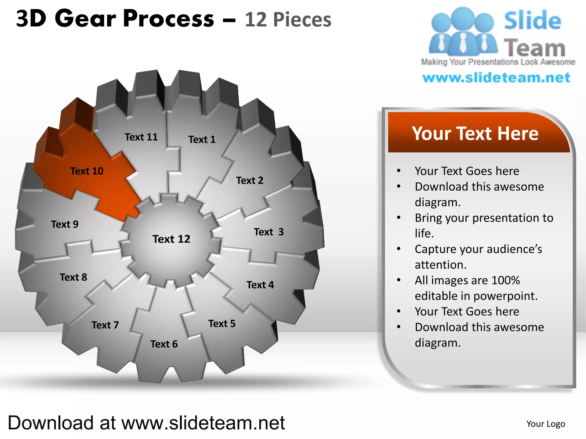 3D Gear Process – 12 Pieces



                       Text 11       Text 1                       Your Text Here
        Text 10                                               •   Your Text Goes here
                                                  Text 2
                                                              •   Download this awesome
                                                                  diagram.
    Text 9
                                                              •   Bring your presentation to
                                                     Text 3       life.
                                                              •   Capture your audience’s
                                                                  attention.
     Text 8                                                   •   All images are 100%
                                                    Text 4
                                                                  editable in powerpoint.
                                                              •   Your Text Goes here
              Text 7                     Text 5               •   Download this awesome
                            Text 6                                diagram.




Download at www.slideteam.net                                                         Your Logo
 