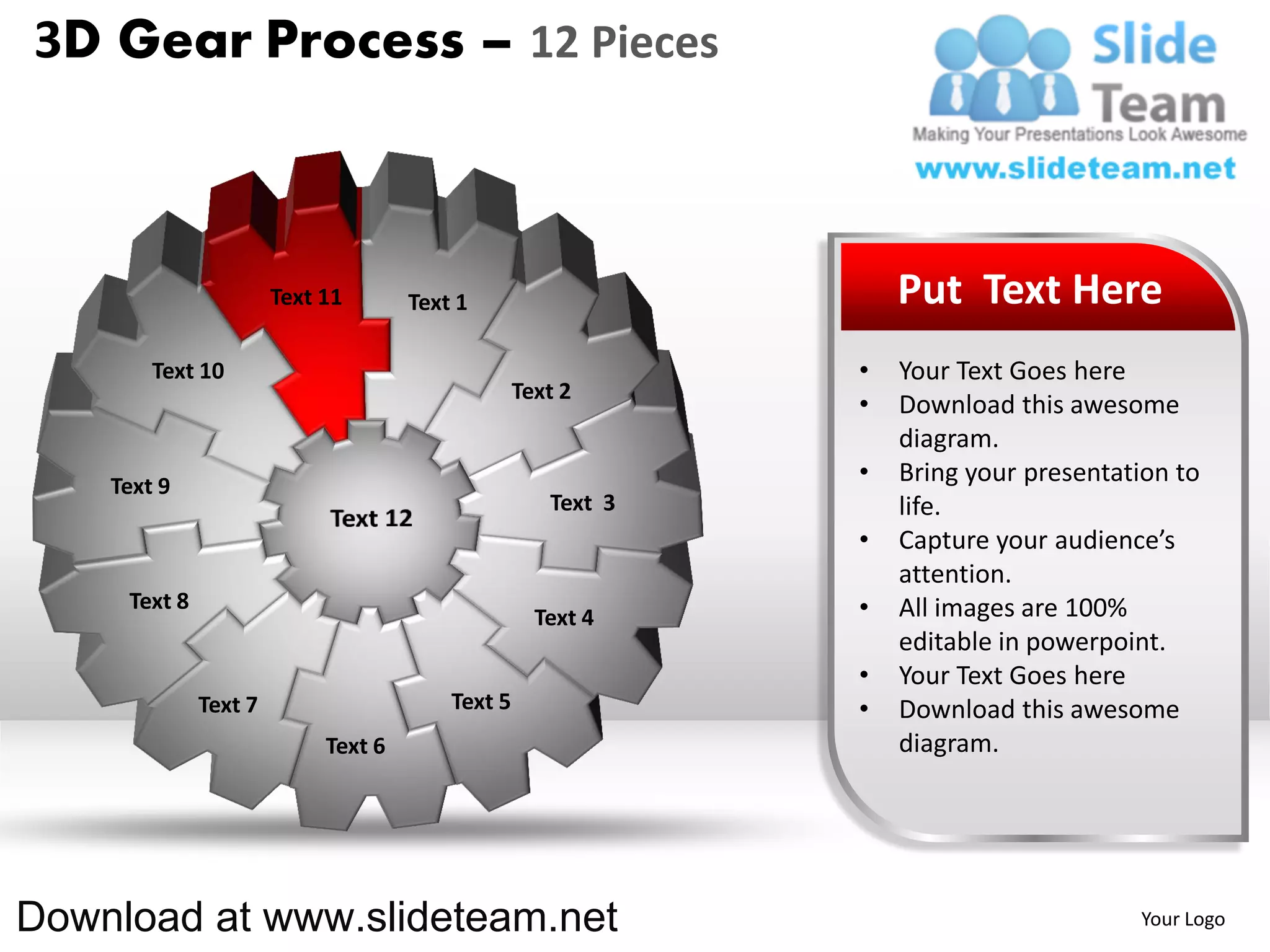 3D Gear Process – 12 Pieces



                       Text 11       Text 1                       Put Text Here
        Text 10                                               •   Your Text Goes here
                                                  Text 2
                                                              •   Download this awesome
                                                                  diagram.
    Text 9
                                                              •   Bring your presentation to
                                                     Text 3       life.
                                                              •   Capture your audience’s
                                                                  attention.
     Text 8                                                   •   All images are 100%
                                                    Text 4
                                                                  editable in powerpoint.
                                                              •   Your Text Goes here
              Text 7                     Text 5               •   Download this awesome
                            Text 6                                diagram.




Download at www.slideteam.net                                                         Your Logo
 