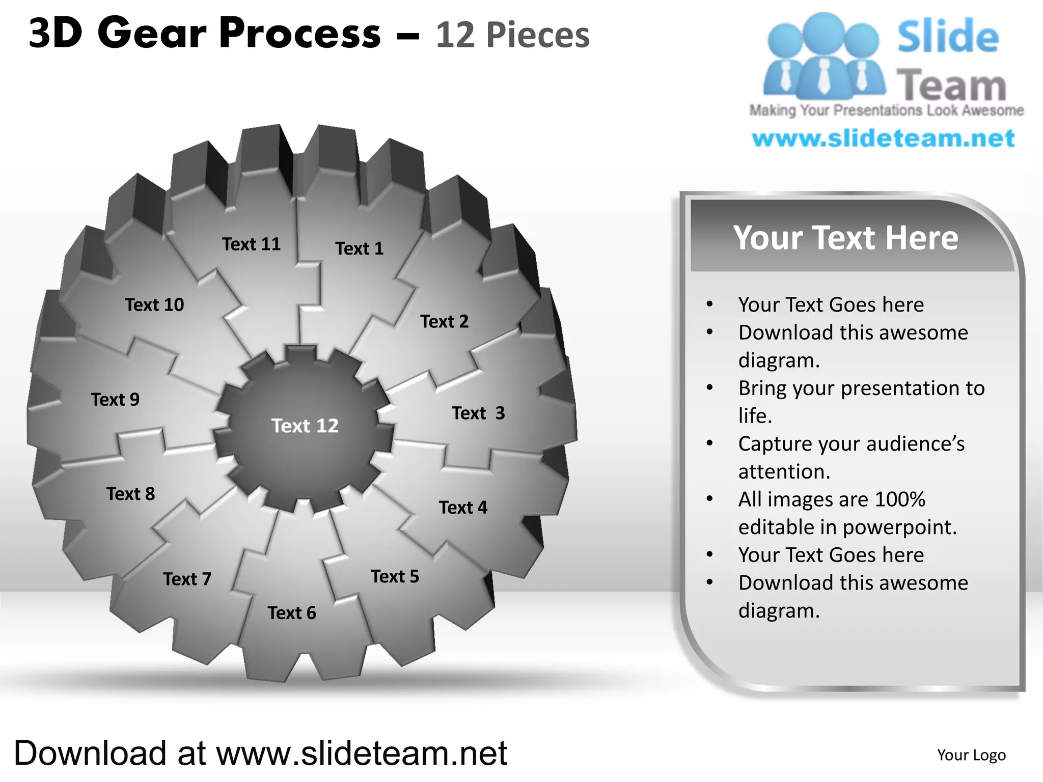 3D Gear Process – 12 Pieces



                       Text 11       Text 1                       Your Text Here
        Text 10                                               •   Your Text Goes here
                                                  Text 2
                                                              •   Download this awesome
                                                                  diagram.
    Text 9
                                                              •   Bring your presentation to
                                                     Text 3       life.
                                                              •   Capture your audience’s
                                                                  attention.
     Text 8                                                   •   All images are 100%
                                                    Text 4
                                                                  editable in powerpoint.
                                                              •   Your Text Goes here
              Text 7                     Text 5               •   Download this awesome
                            Text 6                                diagram.




Download at www.slideteam.net                                                         Your Logo
 